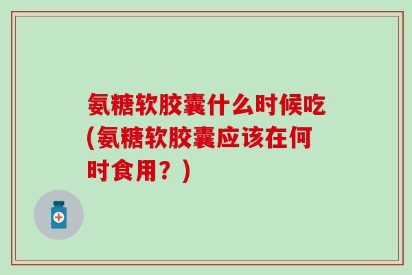 氨糖软胶囊什么时候吃(氨糖软胶囊应该在何时食用？)