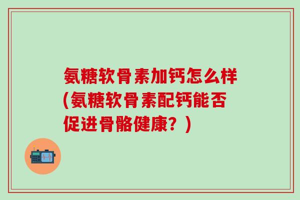 氨糖软骨素加钙怎么样(氨糖软骨素配钙能否促进骨骼健康?) 氨糖软骨素加钙怎么样(氨糖软骨素配钙能否促进骨骼健康?)