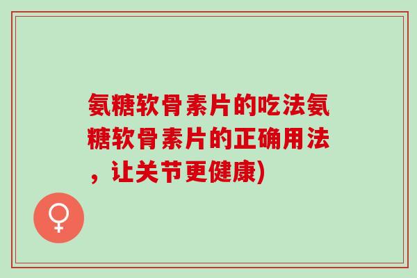 氨糖软骨素片的吃法氨糖软骨素片的正确用法，让关节更健康)