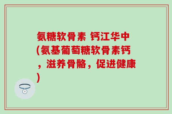 氨糖软骨素 钙江华中(氨基葡萄糖软骨素钙，滋养骨骼，促进健康)