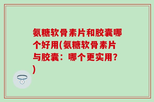 氨糖软骨素片和胶囊哪个好用(氨糖软骨素片与胶囊：哪个更实用？)