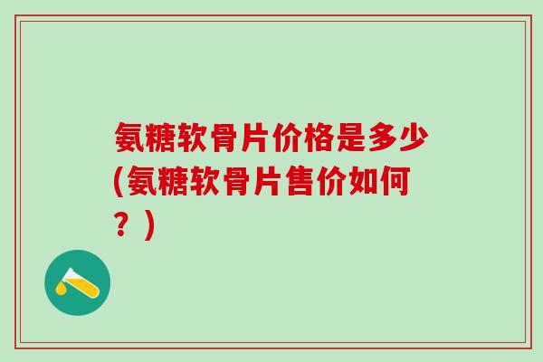 氨糖软骨片价格是多少(氨糖软骨片售价如何？)