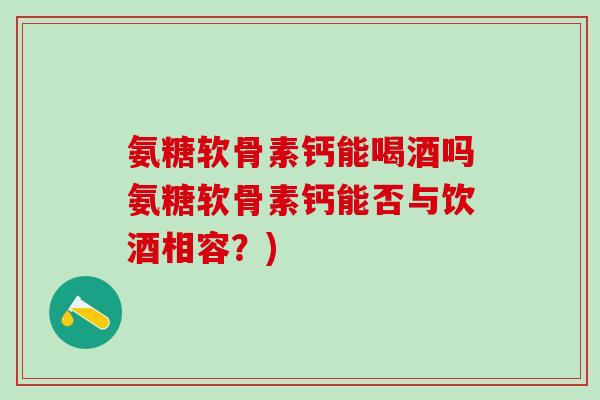 氨糖软骨素钙能喝酒吗氨糖软骨素钙能否与饮酒相容？)