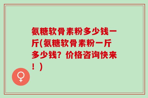 氨糖软骨素粉多少钱一斤(氨糖软骨素粉一斤多少钱？价格咨询快来！)