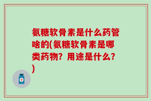 氨糖软骨素是什么药管啥的(氨糖软骨素是哪类药物？用途是什么？)
