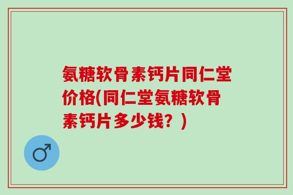 氨糖软骨素钙片同仁堂价格(同仁堂氨糖软骨素钙片多少钱？)
