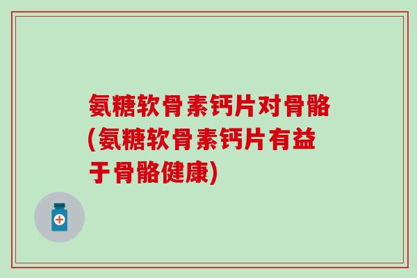 氨糖软骨素钙片对骨骼(氨糖软骨素钙片有益于骨骼健康)