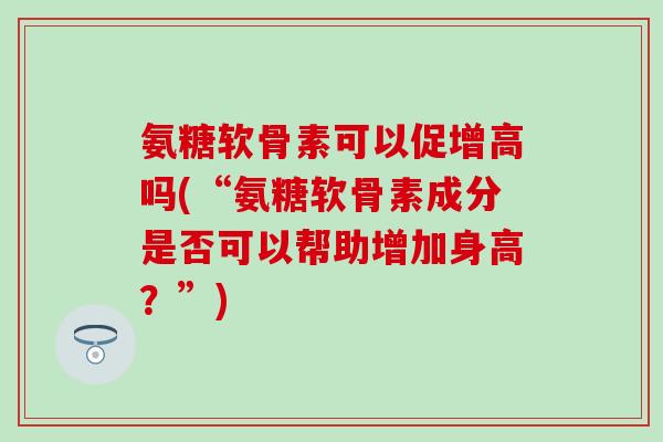 氨糖软骨素可以促增高吗(“氨糖软骨素成分是否可以帮助增加身高?”) 氨糖软骨素可以促增高吗(“氨糖软骨素成分是否可以帮助增加身高?”)