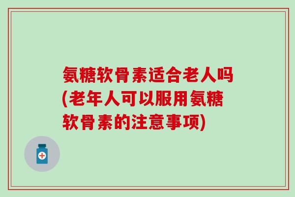 氨糖软骨素适合老人吗(老年人可以服用氨糖软骨素的注意事项)