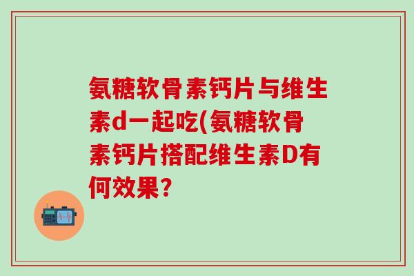 氨糖软骨素钙片与维生素d一起吃(氨糖软骨素钙片搭配维生素D有何效果? 氨糖软骨素钙片与维生素d一起吃(氨糖软骨素钙片搭配维生素D有何效果?