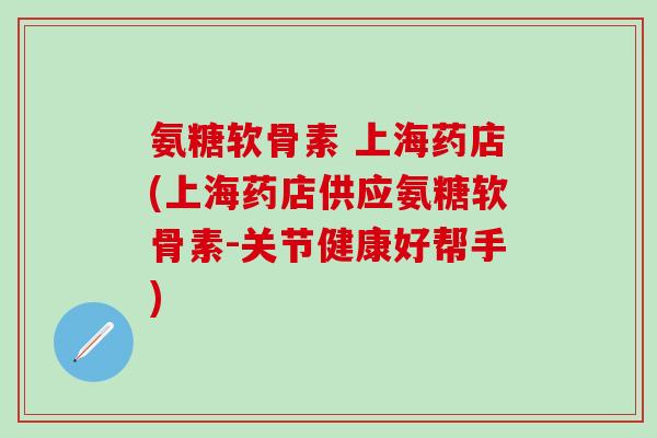 氨糖软骨素 上海药店(上海药店供应氨糖软骨素-关节健康好帮手)