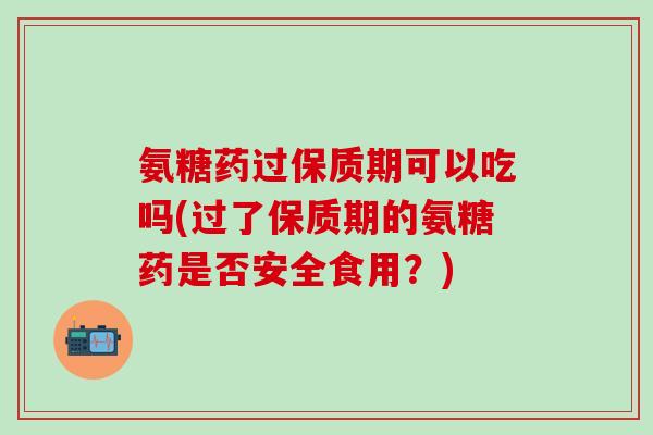 氨糖药过保质期可以吃吗(过了保质期的氨糖药是否安全食用?) 氨糖药过保质期可以吃吗(过了保质期的氨糖药是否安全食用?)
