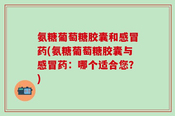 氨糖葡萄糖胶囊和药(氨糖葡萄糖胶囊与药:哪个适合您?) 氨糖葡萄糖胶囊和药(氨糖葡萄糖胶囊与药:哪个适合您?)