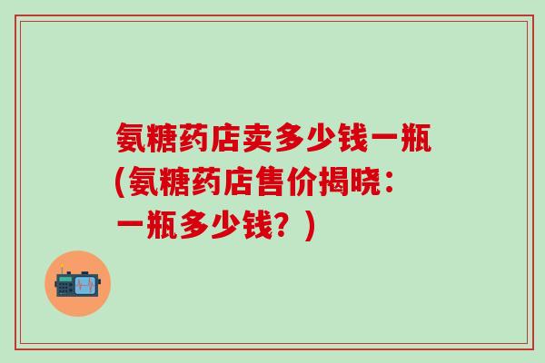 氨糖药店卖多少钱一瓶(氨糖药店售价揭晓：一瓶多少钱？)