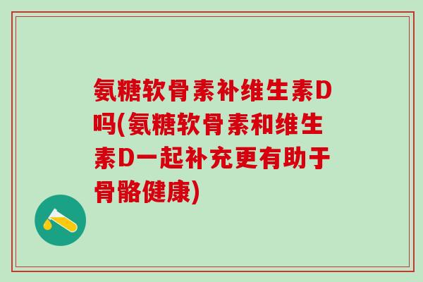 氨糖软骨素补维生素D吗(氨糖软骨素和维生素D一起补充更有助于骨骼健康)