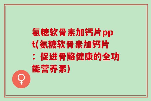 氨糖软骨素加钙片ppt(氨糖软骨素加钙片：促进骨骼健康的全功能营养素)