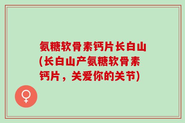 氨糖软骨素钙片长白山(长白山产氨糖软骨素钙片，关爱你的关节)