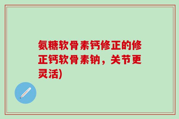 氨糖软骨素钙修正的修正钙软骨素钠，关节更灵活)