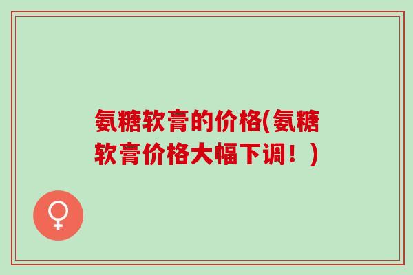 氨糖软膏的价格(氨糖软膏价格大幅下调!) 氨糖软膏的价格(氨糖软膏价格大幅下调!)