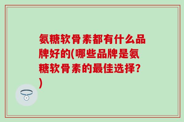 氨糖软骨素都有什么品牌好的(哪些品牌是氨糖软骨素的最佳选择？)