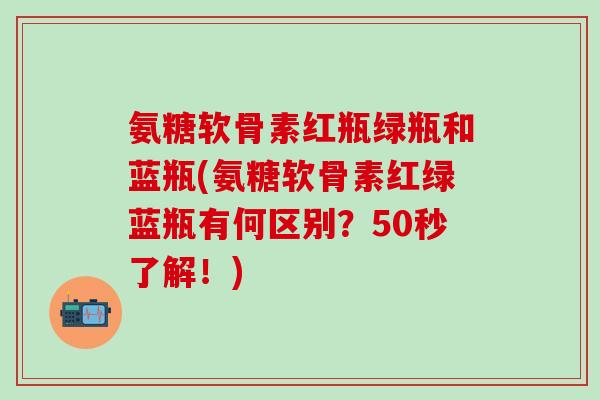 氨糖软骨素红瓶绿瓶和蓝瓶(氨糖软骨素红绿蓝瓶有何区别？50秒了解！)