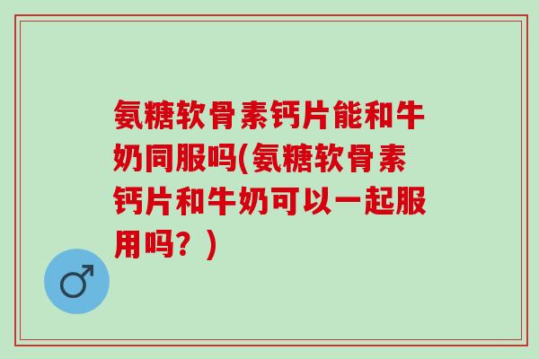 氨糖软骨素钙片能和牛奶同服吗(氨糖软骨素钙片和牛奶可以一起服用吗？)