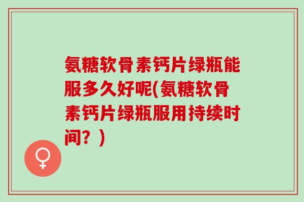 氨糖软骨素钙片绿瓶能服多久好呢(氨糖软骨素钙片绿瓶服用持续时间？)