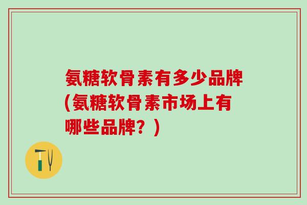 氨糖软骨素有多少品牌(氨糖软骨素市场上有哪些品牌？)