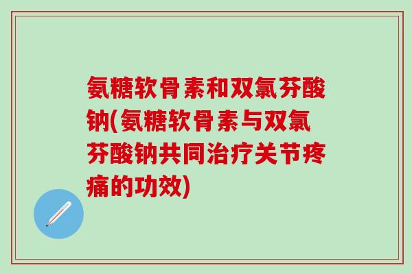 氨糖软骨素和双氯芬酸钠(氨糖软骨素与双氯芬酸钠共同治疗关节疼痛的功效)