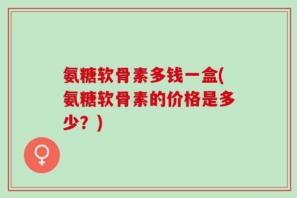 氨糖软骨素多钱一盒(氨糖软骨素的价格是多少？)
