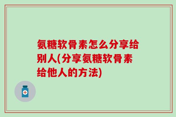 氨糖软骨素怎么分享给别人(分享氨糖软骨素给他人的方法)