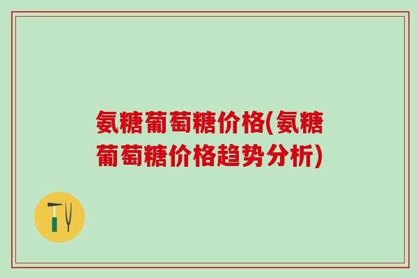 氨糖葡萄糖价格(氨糖葡萄糖价格趋势分析)