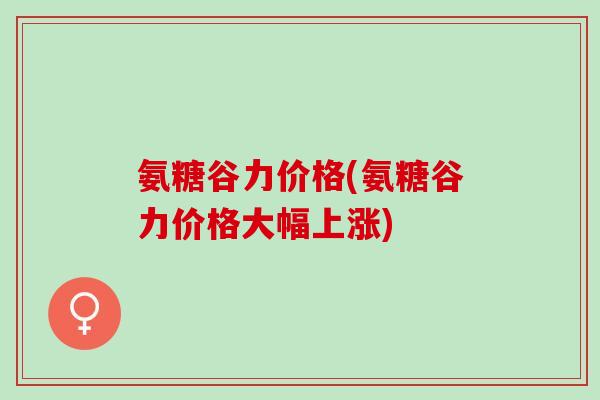 氨糖谷力价格(氨糖谷力价格大幅上涨)