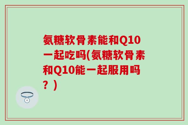 氨糖软骨素能和Q10一起吃吗(氨糖软骨素和Q10能一起服用吗？)