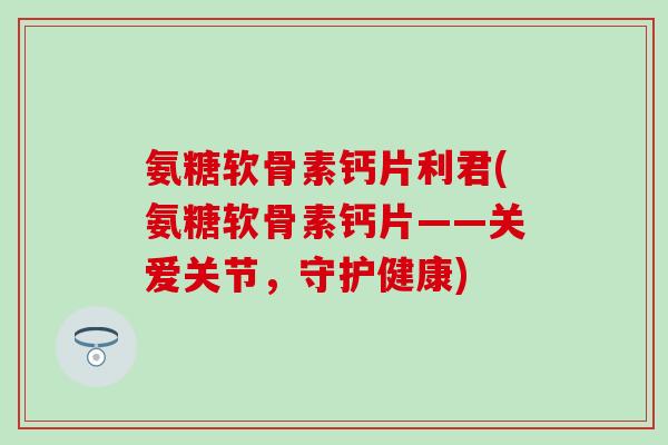 氨糖软骨素钙片利君(氨糖软骨素钙片——关爱关节,守护健康) 氨糖软骨素钙片利君(氨糖软骨素钙片——关爱关节,守护健康)