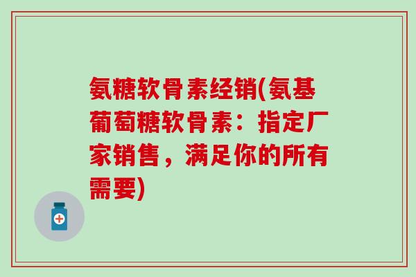 氨糖软骨素经销(氨基葡萄糖软骨素：指定厂家销售，满足你的所有需要)