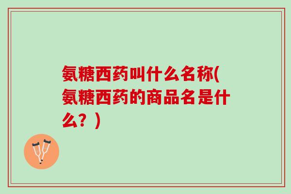 氨糖西药叫什么名称(氨糖西药的商品名是什么？)