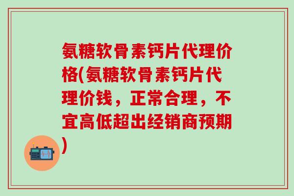 氨糖软骨素钙片代理价格(氨糖软骨素钙片代理价钱，正常合理，不宜高低超出经销商预期)