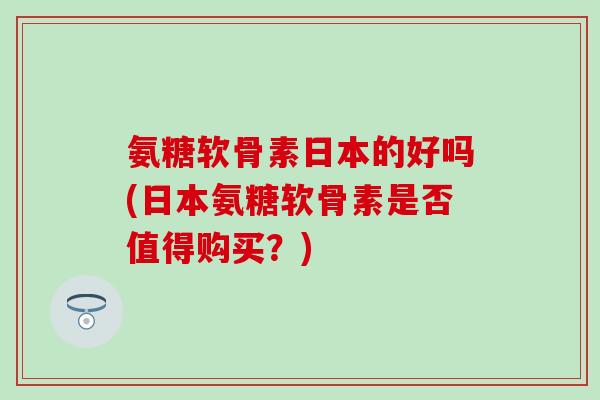 氨糖软骨素日本的好吗(日本氨糖软骨素是否值得购买？)