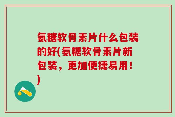 氨糖软骨素片什么包装的好(氨糖软骨素片新包装，更加便捷易用！)
