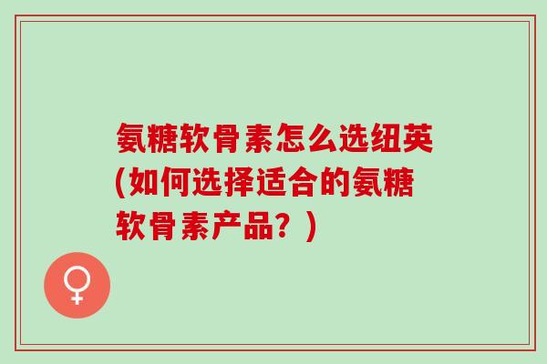 氨糖软骨素怎么选纽英(如何选择适合的氨糖软骨素产品？)