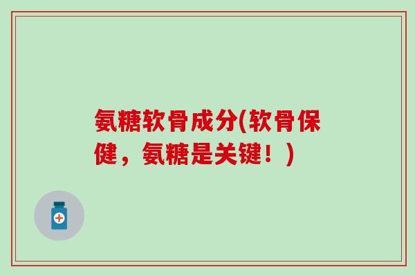 氨糖软骨成分(软骨保健，氨糖是关键！)