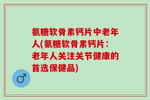 氨糖软骨素钙片中老年人(氨糖软骨素钙片：老年人关注关节健康的首选保健品)