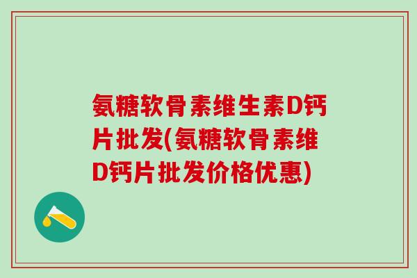 氨糖软骨素维生素D钙片批发(氨糖软骨素维D钙片批发价格优惠)