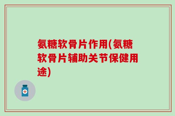 氨糖软骨片作用(氨糖软骨片辅助关节保健用途)