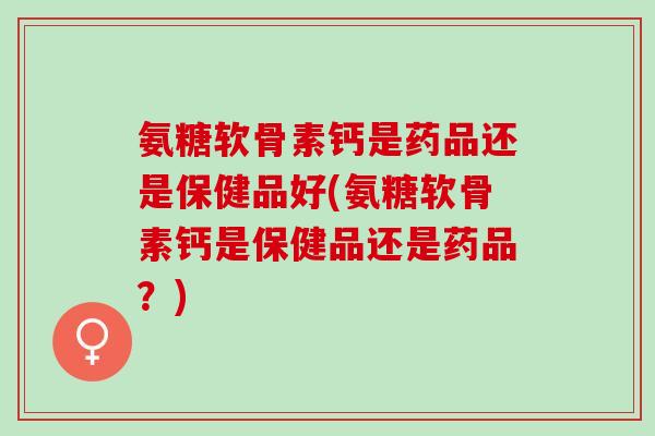 氨糖软骨素钙是药品还是保健品好(氨糖软骨素钙是保健品还是药品？)