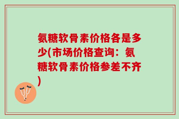 氨糖软骨素价格各是多少(市场价格查询：氨糖软骨素价格参差不齐)