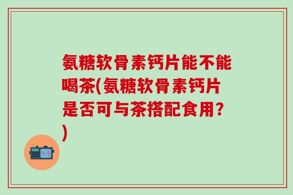 氨糖软骨素钙片能不能喝茶(氨糖软骨素钙片是否可与茶搭配食用？)