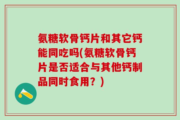 氨糖软骨钙片和其它钙能同吃吗(氨糖软骨钙片是否适合与其他钙制品同时食用？)
