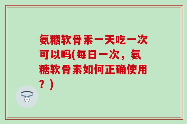 氨糖软骨素一天吃一次可以吗(每日一次，氨糖软骨素如何正确使用？)